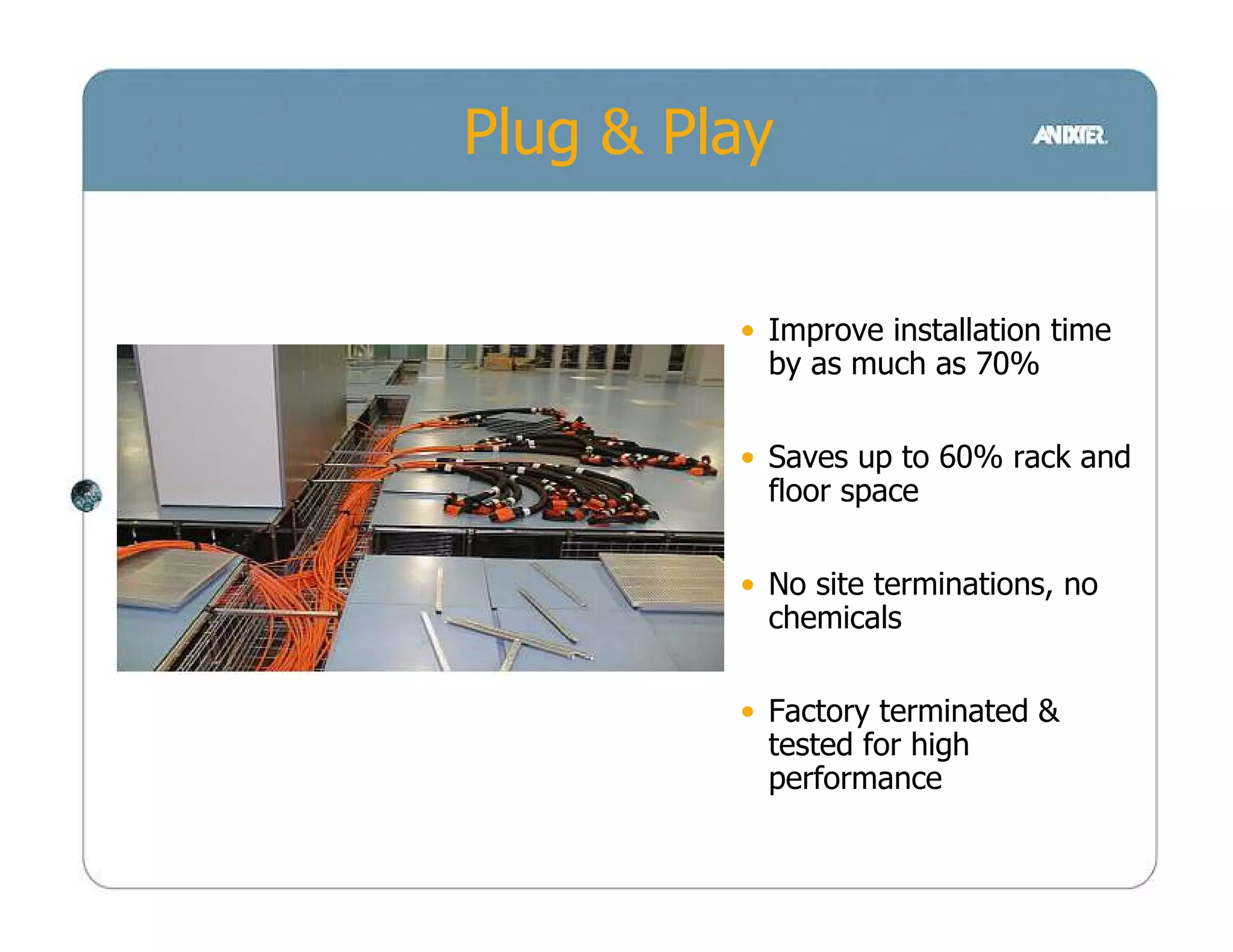 Plug & Play


         • Improve installation time
           by as much as 70%

         • Saves up to 60% rack and
           floor space

         • No site terminations, no
           chemicals

         • Factory terminated &
           tested for high
           performance
 