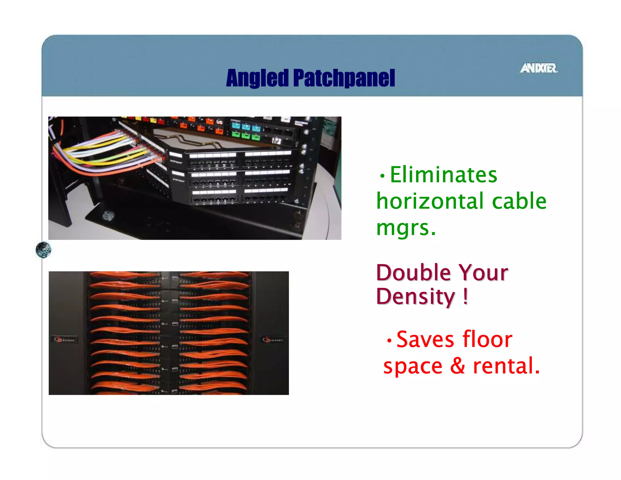 Angled Patchpanel



              •Eliminates
               Eliminates
              horizontal cable
              mgrs.

              Double Your
              Density !
               •Saves floor
                Saves
               space & rental.
 