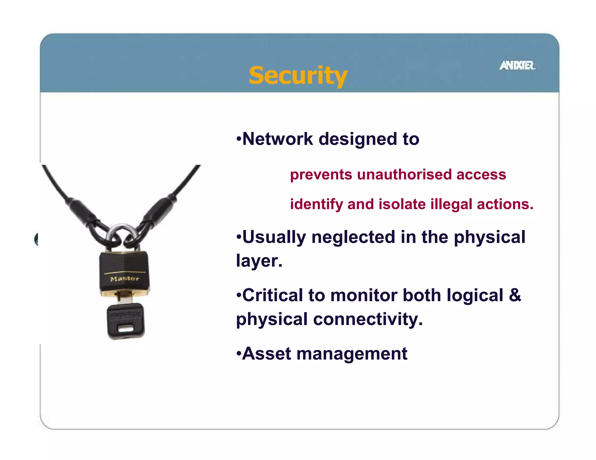 Security

•Network designed to
      prevents unauthorised access
      identify and isolate illegal actions.

•Usually neglected in the physical
layer.
•Critical to monitor both logical &
physical connectivity.
•Asset management
 