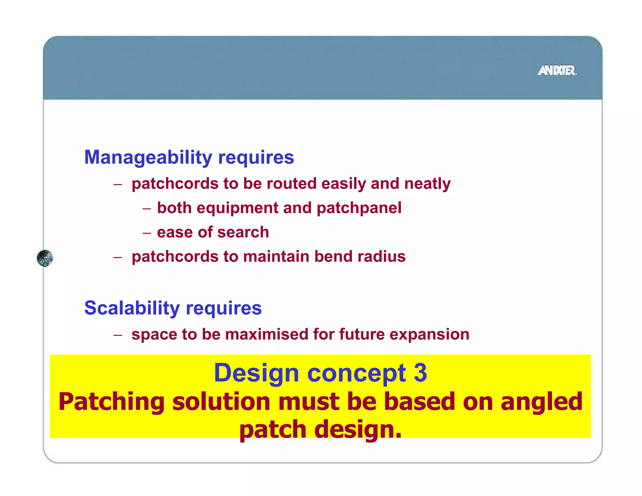 Manageability requires
     − patchcords to be routed easily and neatly
        − both equipment and patchpanel
        − ease of search
     − patchcords to maintain bend radius


  Scalability requires
     − space to be maximised for future expansion

                 Design concept 3
Patching solution must be based on angled
               patch design.
 