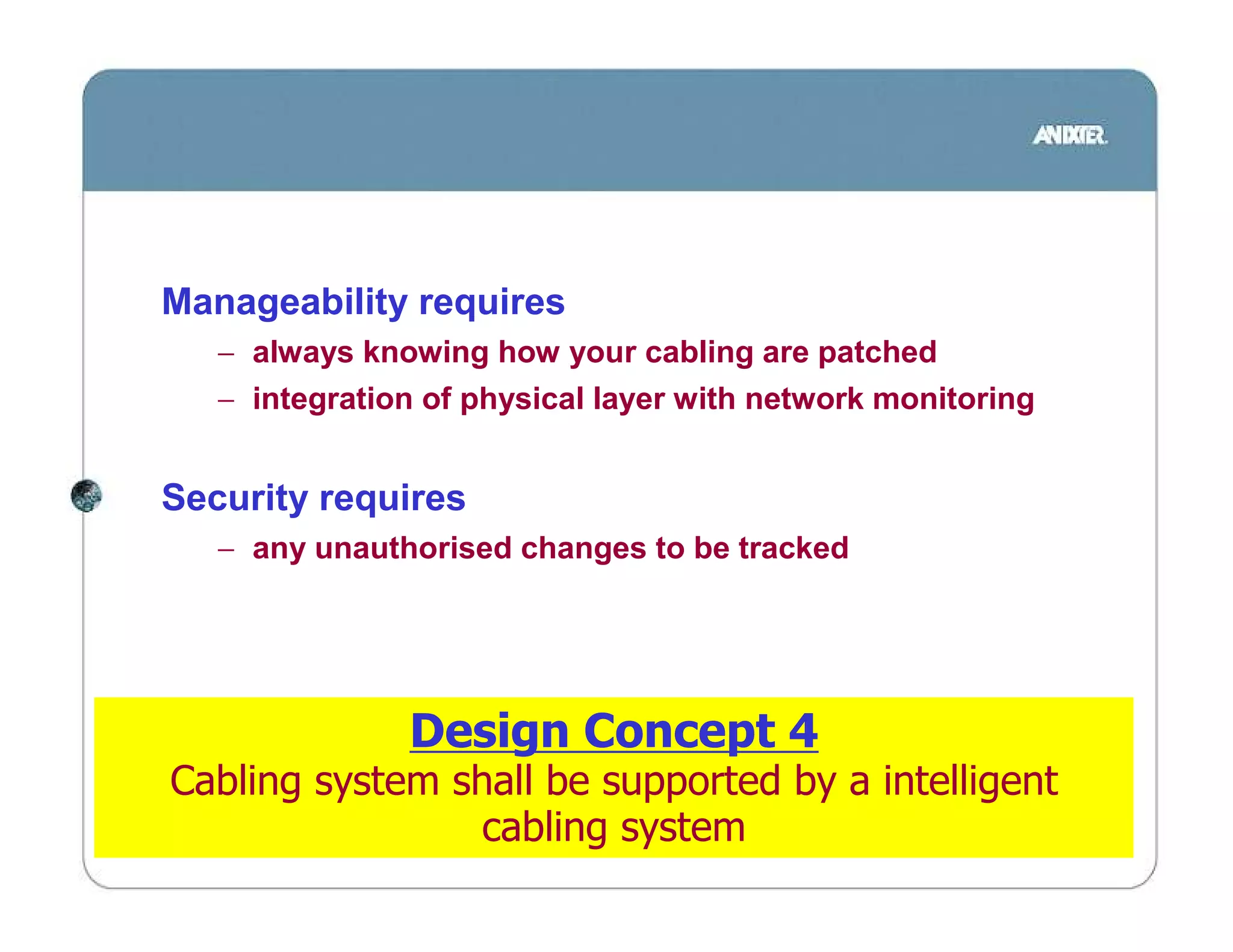 Manageability requires
   − always knowing how your cabling are patched
   − integration of physical layer with network monitoring


Security requires
   − any unauthorised changes to be tracked




               Design Concept 4
Cabling system shall be supported by a intelligent
                 cabling system
 