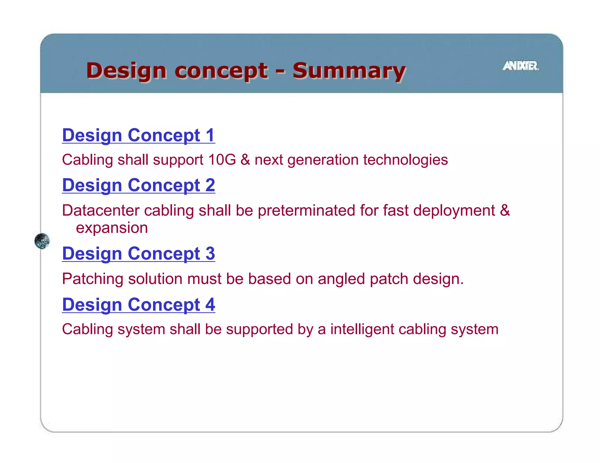 Design concept - Summary


Design Concept 1
Cabling shall support 10G & next generation technologies
Design Concept 2
Datacenter cabling shall be preterminated for fast deployment &
 expansion
Design Concept 3
Patching solution must be based on angled patch design.
Design Concept 4
Cabling system shall be supported by a intelligent cabling system
 