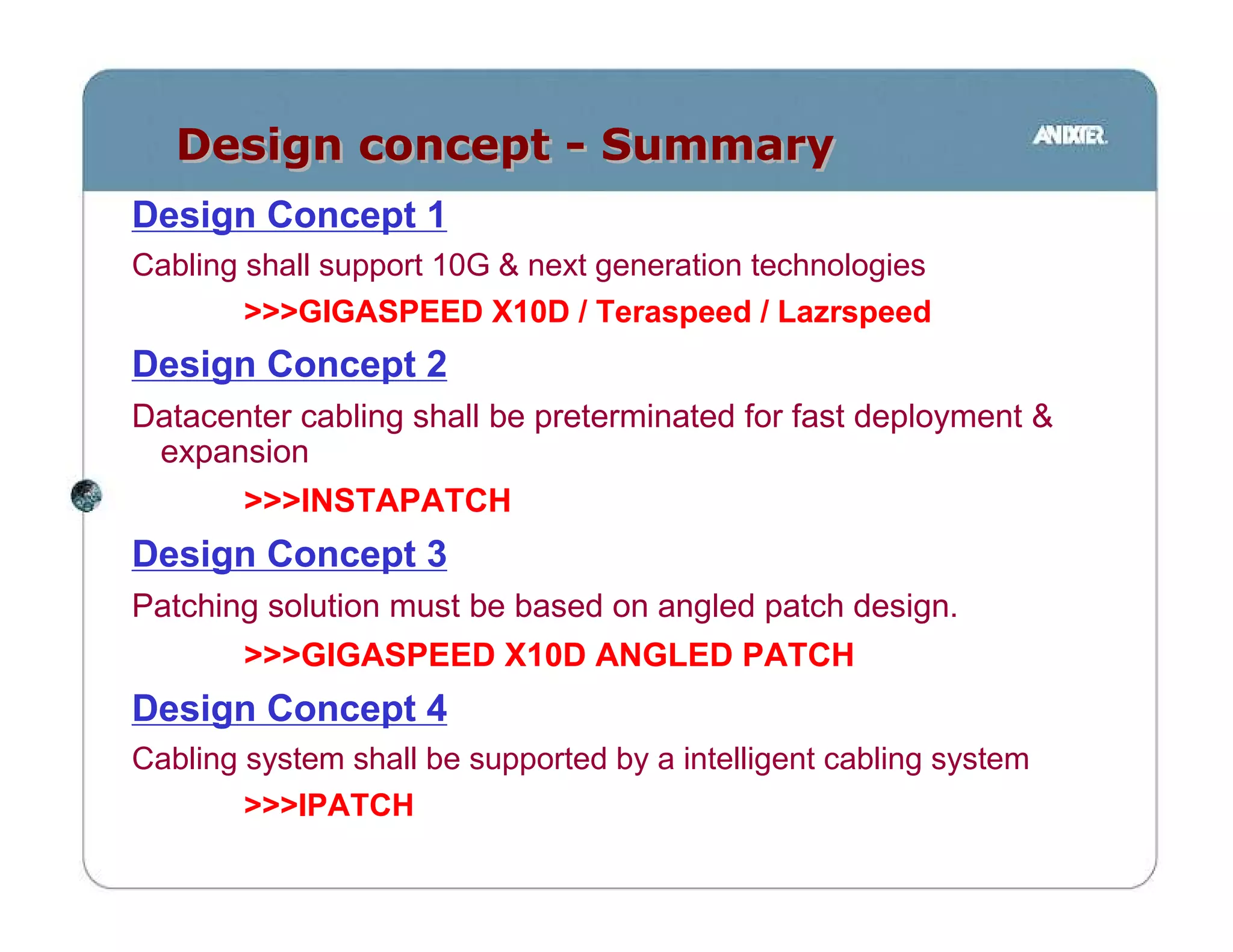 Design concept - Summary
Design Concept 1
Cabling shall support 10G & next generation technologies
        >>>GIGASPEED X10D / Teraspeed / Lazrspeed
Design Concept 2
Datacenter cabling shall be preterminated for fast deployment &
 expansion
        >>>INSTAPATCH
Design Concept 3
Patching solution must be based on angled patch design.
        >>>GIGASPEED X10D ANGLED PATCH
Design Concept 4
Cabling system shall be supported by a intelligent cabling system
        >>>IPATCH
 