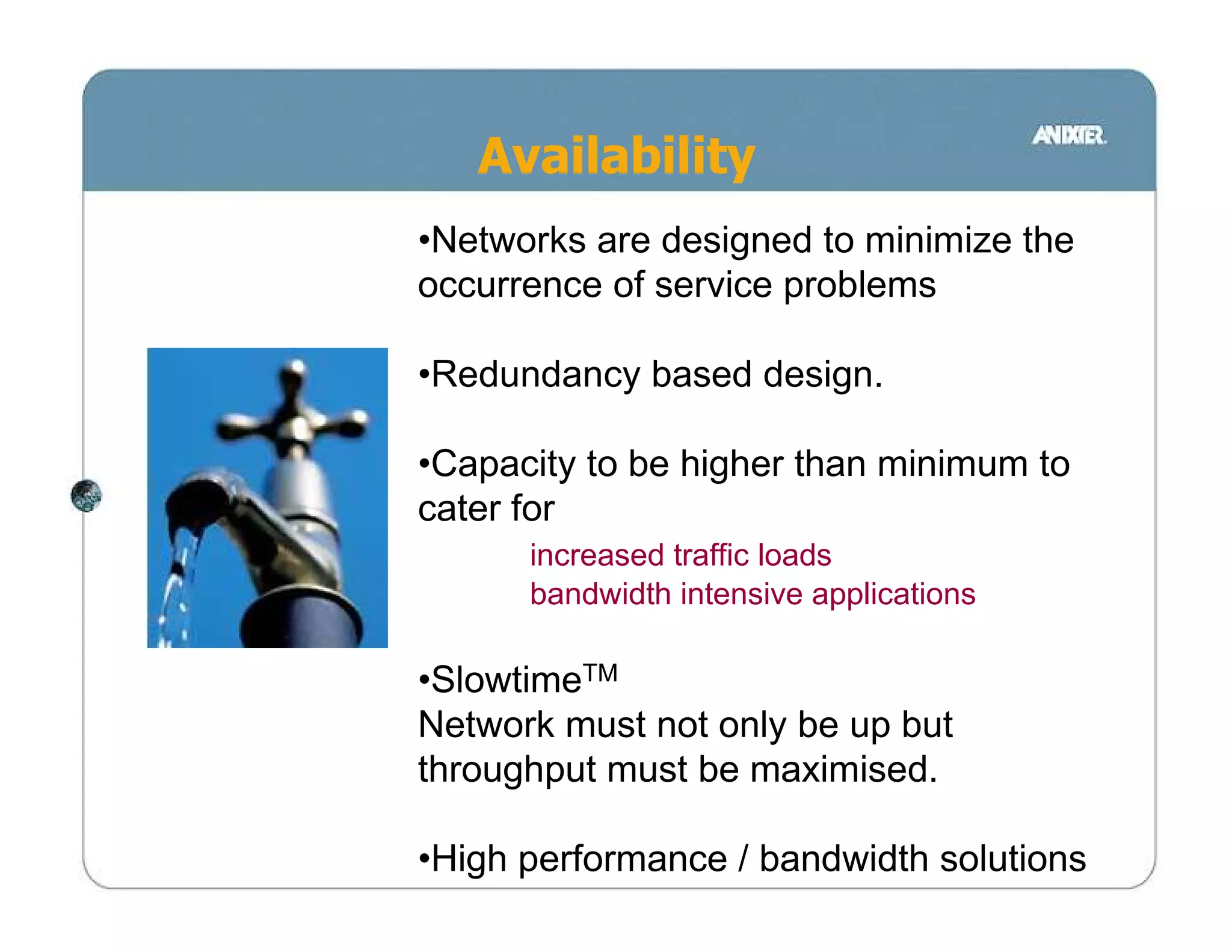 Availability
•Networks are designed to minimize the
occurrence of service problems

•Redundancy based design.

•Capacity to be higher than minimum to
cater for
      increased traffic loads
      bandwidth intensive applications

•SlowtimeTM
Network must not only be up but
throughput must be maximised.

•High performance / bandwidth solutions
 
