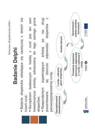Warszawa, 26 października 2009 r.


                   Badanie Delphi
   Badanie eksperckie składające się zazwyczaj z dwóch lub
 trzech rund;
   Narzędziem badawczym w każdej z rund jest ten sam
 kwestionariusz ankiety, adresowany do tego samego grona
 ekspertów;
   Respondentom wypełniającym ankietę po raz drugi
 prezentowane       są zbiorcze odpowiedzi ekspertów z
 pierwszej/poprzedniej rundy.
Zaprojektowanie
                  I runda – zebranie
kwestionariusza
                   opinii ekspertów                 Analiza danych




                                   ł
                            Przesłanie ekspertom                   Opracowanie i
                           zbiorczych odpowiedzi                  analiza wyników
                            z I rundy i realizacja II               końcowych
                                                                       ń
                                     rundy
 