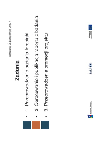 Warszawa, 26 października 2009 r.


                 Zadania
• 1. Przeprowadzenie badania foresight

• 2. Opracowanie i publikacja raportu z badania

• 3. Przeprowadzenie promocji projektu
 