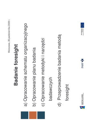 Warszawa, 26 października 2009 r.


          Badanie foresight
a) Opracowanie schematu organizacyjnego

b) Opracowanie planu badania

c) Opracowanie metodyki i narzędzi
  badawczych

d) Przeprowadzenie badania metodą
  foresight
 