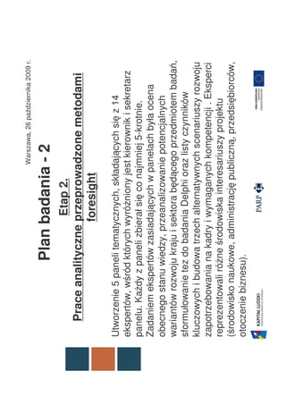Warszawa, 26 października 2009 r.

                 Plan badania - 2
                      Etap 2.
   Prace analityczne przeprowadzone metodami
                     foresight

Utworzenie 5 paneli tematycznych, składających się z 14
ekspertów, wśród których wyróżniony jest kierownik i sekretarz
panelu. Każdy z paneli zbierał się co najmniej 5-krotnie.
Zadaniem ekspertów zasiadających w panelach była ocena
obecnego stanu wiedzy, przeanalizowanie potencjalnych
wariantów rozwoju kraju i sektora będącego przedmiotem badań,
sformułowanie tez do badania Delphi oraz listy czynników
kluczowych i budowa trzech alternatywnych scenariuszy rozwoju
zapotrzebowania na kadry i wymaganych kompetencji . Eksperci
reprezentowali różne środowiska interesariuszy projektu
(środowisko naukowe, administrację publiczną, przedsiębiorców,
otoczenie biznesu).
 