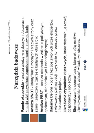 Warszawa, 26 października 2009 r.


               Narzędzia badawcze
                   ę
Panele eksperckie - analiza wiedzy w wybranych obszarach;
kreacja wizji przyszłości zapotrzebowania i rozwoju kadr;
Analiza SWOT - identyfikacja mocnych i słabych strony oraz
szans i zagrożeń w zakresie badanych obszarów;
Analiza PEST - analiza otoczenia w zakresie politycznym,
społecznym, ekonomicznym i technologicznym;
Badanie Delphi - ocena tez postawionych przez ekspertów,
zwiększenie partycypacji i uzyskanie konsensusu przez
interesariuszy projektu;
    ś
Określenie czynników kluczowych, które determinują rozwój
gospodarczy i społeczny;
      ł
Sformułowanie scenariuszy, które określą możliwe
alternatywne kierunki zdarzeń w badanym obszarze.
 