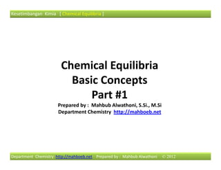 Kesetimbangan Kimia [ Chemical Equilibria ]




                       Chemical Equilibria
                         Basic Concepts
                             Part #1
                      Prepared by : Mahbub Alwathoni, S.Si., M.Si
                      Department Chemistry http://mahboeb.net




Department Chemistry http://mahboeb.net Prepared by : Mahbub Alwathoni   © 2012
 