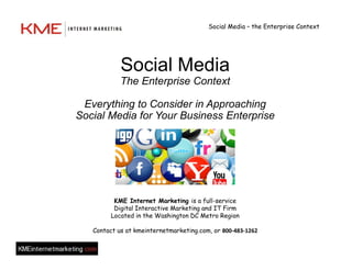 Social Media – the Enterprise Context




            Social Media
            The Enterprise Context

 Everything to Consider in Approaching
Social Media for Your Business Enterprise




          KME Internet Marketing is a full-service
          Digital Interactive Marketing and IT Firm
         Located in the Washington DC Metro Region

   Contact us at kmeinternetmarketing.com, or 800-483-1262
 