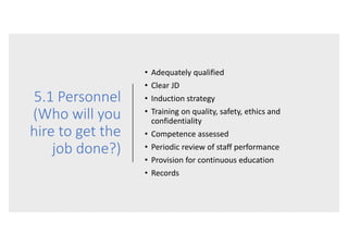 5.1 Personnel
(Who will you
hire to get the
job done?)
• Adequately qualified
• Clear JD
• Induction strategy
• Training on quality, safety, ethics and
confidentiality
• Competence assessed
• Periodic review of staff performance
• Provision for continuous education
• Records
 
