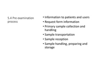 5.4 Pre examination
process
• Information to patients and users
• Request form information
• Primary sample collection and
handling
• Sample transportation
• Sample reception
• Sample handling, preparing and
storage
 