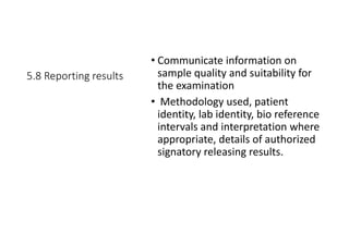 5.8 Reporting results
• Communicate information on
sample quality and suitability for
the examination
• Methodology used, patient
identity, lab identity, bio reference
intervals and interpretation where
appropriate, details of authorized
signatory releasing results.
 