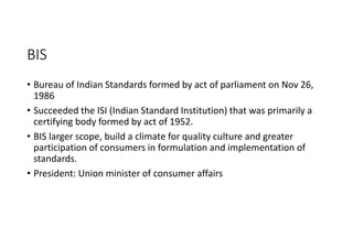 BIS
• Bureau of Indian Standards formed by act of parliament on Nov 26,
1986
• Succeeded the ISI (Indian Standard Institution) that was primarily a
certifying body formed by act of 1952.
• BIS larger scope, build a climate for quality culture and greater
participation of consumers in formulation and implementation of
standards.
• President: Union minister of consumer affairs
 