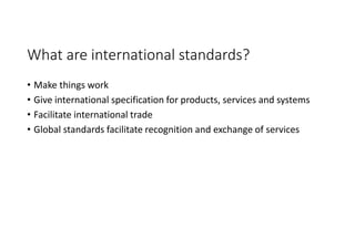 What are international standards?
• Make things work
• Give international specification for products, services and systems
• Facilitate international trade
• Global standards facilitate recognition and exchange of services
 