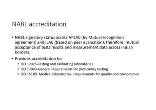 NABL accreditation
• NABL signatory status across APLAC (by Mutual recognition
agreement) and ILAC (based on peer evaluation), therefore, mutual
acceptance of tests results and measurement data across Indian
borders.
• Provides accreditation for
• ISO 17025-Testing and calibrating laboratories
• ISO 17043-General requirements for proficiency testing
• ISO 15189- Medical laboratories- requirements for quality and competence
 