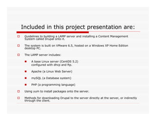 Included in this project presentation are:
 Guidelines to building a LAMP server and installing a Content Management
 System called Drupal onto it.

 The system is built on VMware 6.5, hosted on a Windows XP Home Edition
 desktop PC.

 The LAMP server includes:

     A base Linux server (CentOS 5.2)
     configured with dhcp and ftp.

     Apache (a Linux Web Server)

     mySQL (a Database system)

     PHP (a programming language)

 Using yum to install packages onto the server.

 Methods for downloading Drupal to the server directly at the server, or indirectly
 through the client.
 