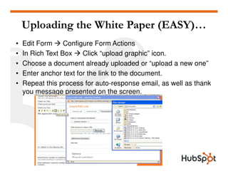 Uploading the White Paper (EASY)…
•   Edit Form     Configure Form Actions
•   In Rich Text Box    Click “upload graphic” icon.
•   Choose a document already uploaded or “upload a new one”
•   Enter anchor text for the link to the document.
•   Repeat this process for auto-response email, as well as thank
    you message presented on the screen.
 
