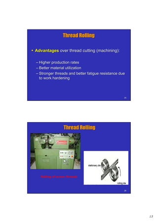 13
2525
Thread RollingThread Rolling
 AdvantagesAdvantages over thread cutting (machining):over thread cutting (machining):
–– Higher production ratesHigher production rates
–– Better material utilizationBetter material utilization
–– Stronger threads and better fatigue resistance dueStronger threads and better fatigue resistance due
to work hardeningto work hardening
2626
Rolling of screw threads
Thread RollingThread Rolling
 