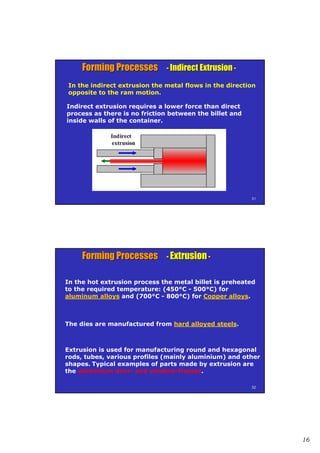 16
3131
Forming ProcessesForming Processes -- Indirect ExtrusionIndirect Extrusion --
In the indirect extrusion the metal flows in the direction
opposite to the ram motion.
Indirect extrusion requires a lower force than direct
process as there is no friction between the billet and
inside walls of the container.
3232
Forming ProcessesForming Processes -- ExtrusionExtrusion --
In the hot extrusion process the metal billet is preheated
to the required temperature: (450°C - 500°C) for
aluminum alloys and (700°C - 800°C) for Copper alloys.
The dies are manufactured from hard alloyed steels.
Extrusion is used for manufacturing round and hexagonal
rods, tubes, various profiles (mainly aluminium) and other
shapes. Typical examples of parts made by extrusion are
the aluminium door- and window-frames.
 