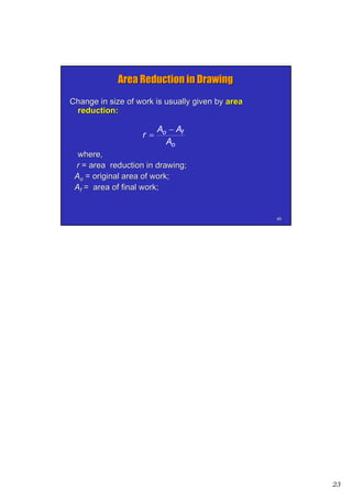 23
4545
Area Reduction in DrawingArea Reduction in Drawing
Change in size of work is usually given byChange in size of work is usually given by areaarea
reduction:reduction:
where,where,
rr = area reduction in drawing;= area reduction in drawing;
AAoo = original area of work;= original area of work;
AAff = area of final work;= area of final work;
o
fo
A
AA
r


 
