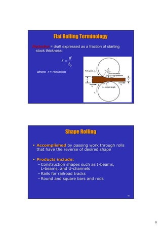 8
1515
ReductionReduction = draft expressed as a fraction of starting= draft expressed as a fraction of starting
stock thickness:stock thickness:
ot
d
r 
where r = reduction
Flat Rolling TerminologyFlat Rolling Terminology
1616
Shape RollingShape Rolling
 AccomplishedAccomplished by passing work through rollsby passing work through rolls
that have the reverse of desired shapethat have the reverse of desired shape
 Products include:Products include:
–– Construction shapes such as IConstruction shapes such as I--beams,beams,
LL--beams, and Ubeams, and U--channelschannels
–– Rails for railroad tracksRails for railroad tracks
–– Round and square bars and rodsRound and square bars and rods
 