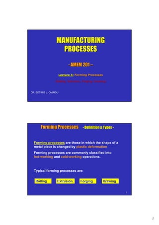 1
MANUFACTURINGMANUFACTURING
PROCESSESPROCESSES
-- AMEM 201AMEM 201 ––
Lecture 4:Lecture 4: Forming ProcessesForming Processes
(Rolling, Extrusion, Forging, Drawing)(Rolling, Extrusion, Forging, Drawing)
DR. SOTIRIS L. OMIROU
22
Forming ProcessesForming Processes -- Definition & TypesDefinition & Types --
Forming processes are those in which the shape of a
metal piece is changed by plastic deformation
Forming processes are commonly classified into
hot-working and cold-working operations.
Typical forming processes are:
Rolling Extrusion Forging Drawing
 