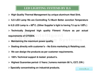 LED LIGHTING SYSTEMS BY ILS

  High Quality Thermal Management by unique aluminum Heat Sink.

  ILS LED Lamp We are Controlling TJ Much Better Junction Temperature

in ILS LED Lamp is < 80 C. (Other Supplier’s light is having TJ up to 120 c )

  Technically Designed high quality Fitment/ Fixture as per actual

requirements of CITIZEN.

  Maintaining the maximum power quality.

  Dealing directly with customer's – No Extra marketing & Retailing cost.

  We can design the products as per customer requirements.

  100% Technical support & tested product’s.

  Highest Guarantee period -3 Years ( lumens maintain 90 %, CCT, CRI )

  Specially concentrating on industrial products.
 