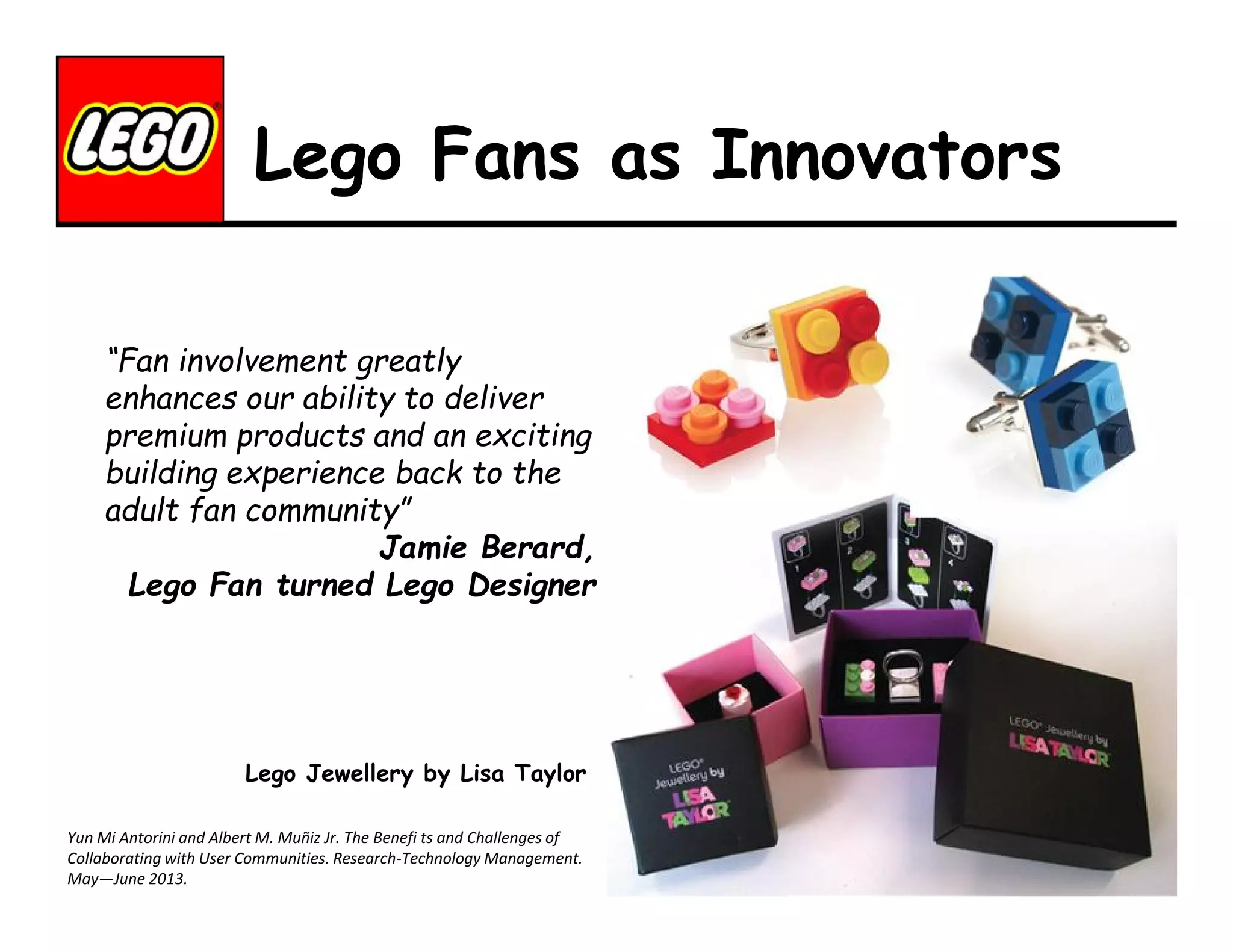 Lego Fans as Innovators
“Fan involvement greatly
enhances our ability to deliver
premium products and an exciting
building experience back to the
adult fan community”
Jamie Berard,
Lego Fan turned Lego Designer

Lego Jewellery by Lisa Taylor
Yun Mi Antorini and Albert M. Muñiz Jr. The Benefi ts and Challenges of
Collaborating with User Communities. Research-Technology Management.
May—June 2013.

 