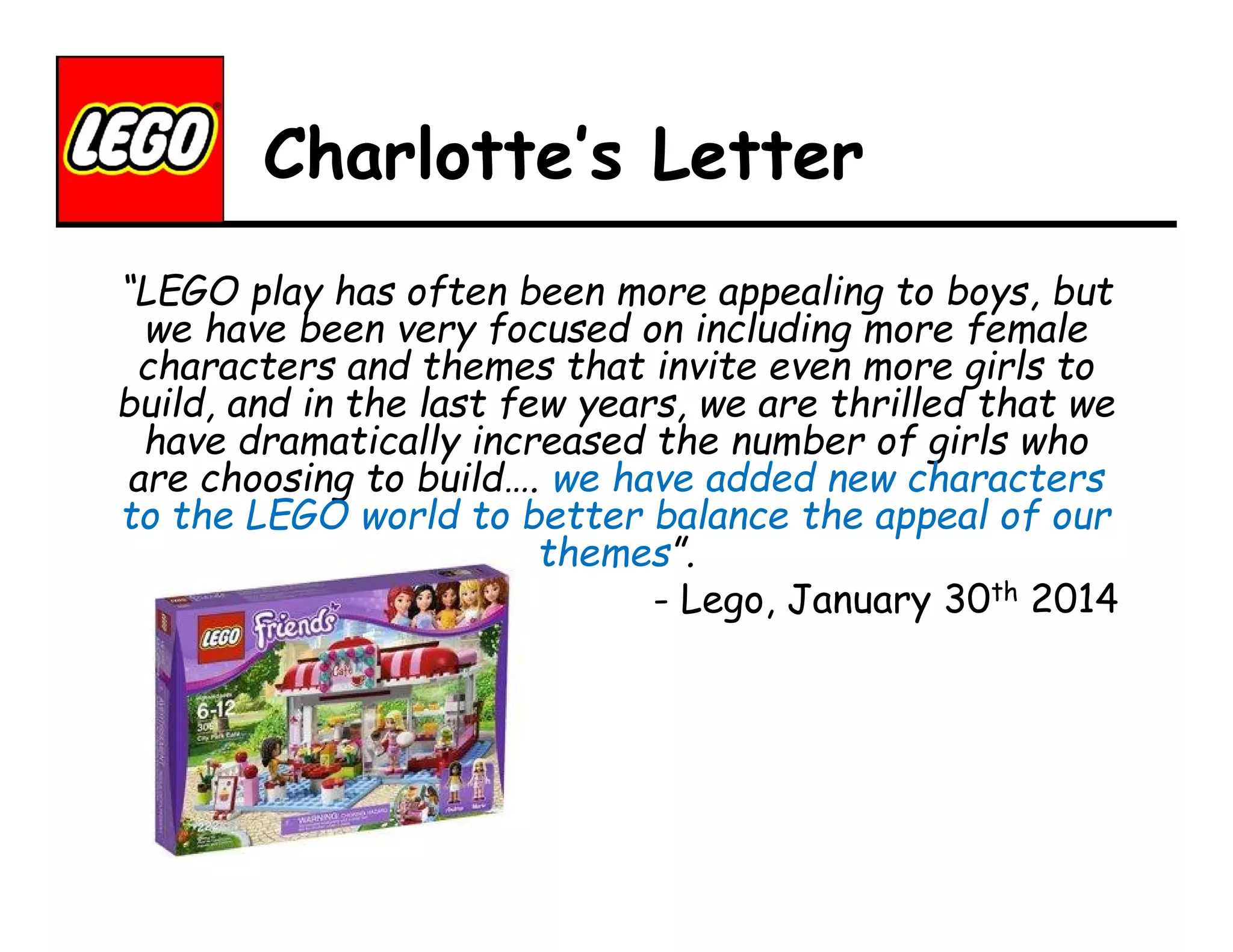 Charlotte’s Letter
“LEGO play has often been more appealing to boys, but
we have been very focused on including more female
characters and themes that invite even more girls to
build, and in the last few years, we are thrilled that we
have dramatically increased the number of girls who
are choosing to build…. we have added new characters
to the LEGO world to better balance the appeal of our
themes”.
- Lego, January 30th 2014

 
