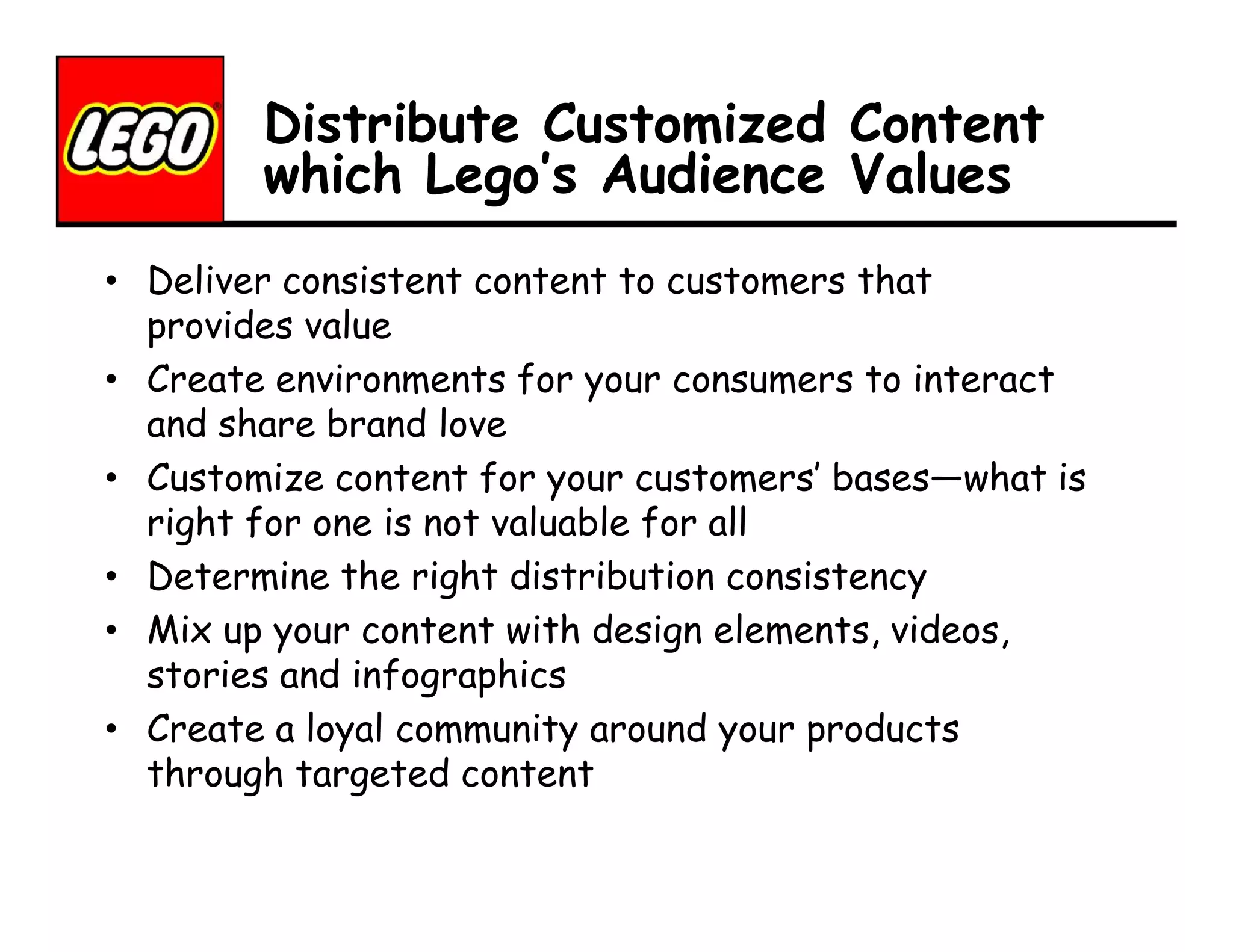 Distribute Customized Content
which Lego’s Audience Values
• Deliver consistent content to customers that
provides value
• Create environments for your consumers to interact
and share brand love
• Customize content for your customers’ bases—what is
right for one is not valuable for all
• Determine the right distribution consistency
• Mix up your content with design elements, videos,
stories and infographics
• Create a loyal community around your products
through targeted content

 