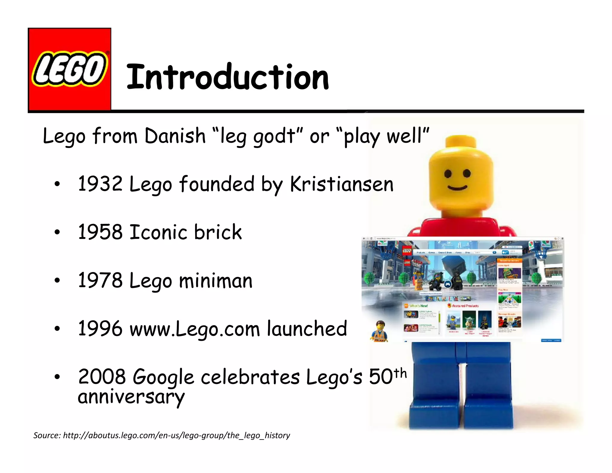 Introduction
Lego from Danish “leg godt” or “play well”
• 1932 Lego founded by Kristiansen
• 1958 Iconic brick
• 1978 Lego miniman
• 1996 www.Lego.com launched
• 2008 Google celebrates Lego’s 50th
anniversary
Source: http://aboutus.lego.com/en-us/lego-group/the_lego_history

 