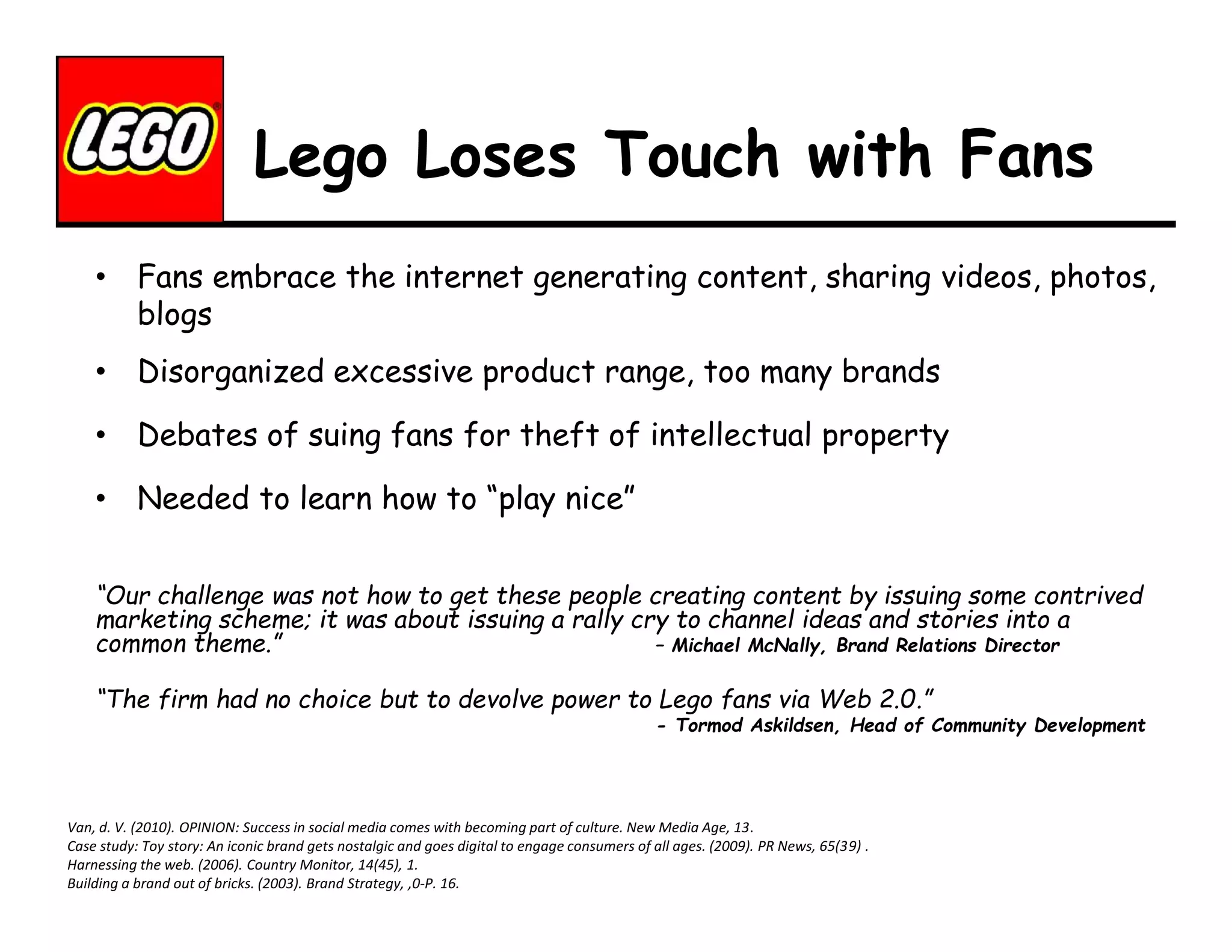Lego Loses Touch with Fans
• Fans embrace the internet generating content, sharing videos, photos,
blogs
• Disorganized excessive product range, too many brands
• Debates of suing fans for theft of intellectual property
• Needed to learn how to “play nice”
“Our challenge was not how to get these people creating content by issuing some contrived
marketing scheme; it was about issuing a rally cry to channel ideas and stories into a
common theme.”
– Michael McNally, Brand Relations Director
“The firm had no choice but to devolve power to Lego fans via Web 2.0.”

- Tormod Askildsen, Head of Community Development

Van, d. V. (2010). OPINION: Success in social media comes with becoming part of culture. New Media Age, 13.
Case study: Toy story: An iconic brand gets nostalgic and goes digital to engage consumers of all ages. (2009). PR News, 65(39) .
Harnessing the web. (2006). Country Monitor, 14(45), 1.
Building a brand out of bricks. (2003). Brand Strategy, ,0-P. 16.

 