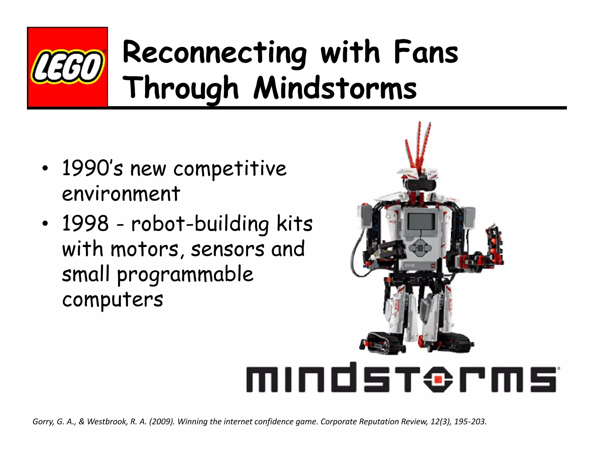 Reconnecting with Fans
Through Mindstorms
• 1990’s new competitive
environment
• 1998 - robot-building kits
with motors, sensors and
small programmable
computers

Gorry, G. A., & Westbrook, R. A. (2009). Winning the internet confidence game. Corporate Reputation Review, 12(3), 195-203.

 