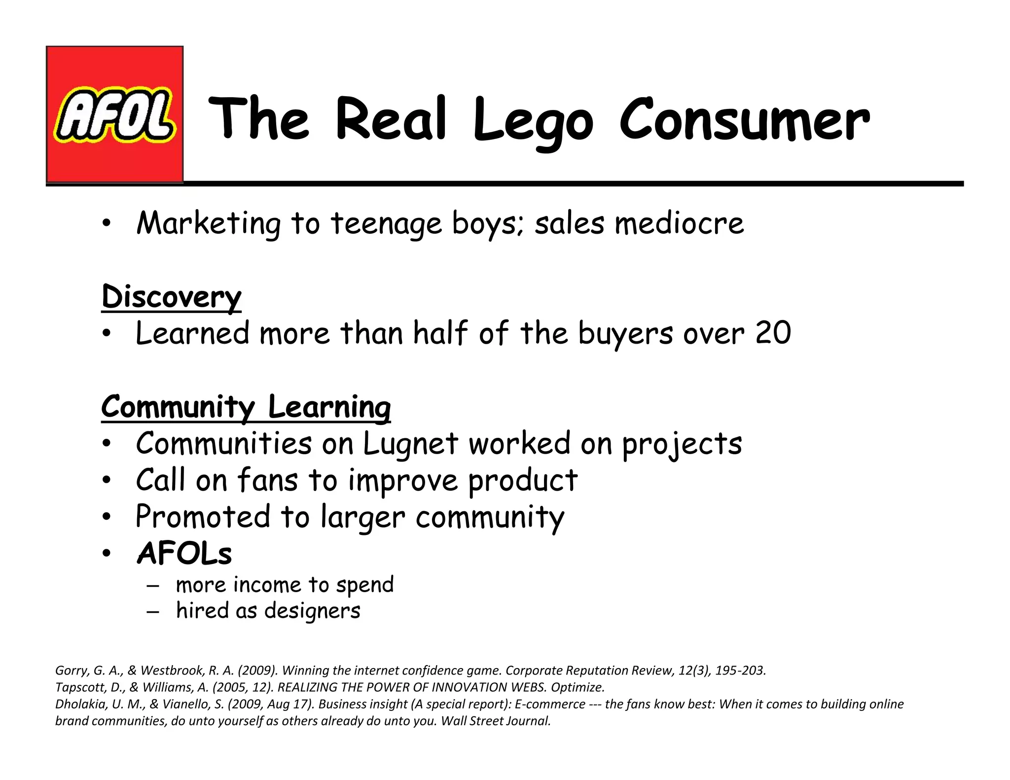 The Real Lego Consumer
• Marketing to teenage boys; sales mediocre
Discovery
• Learned more than half of the buyers over 20
Community Learning
• Communities on Lugnet worked on projects
• Call on fans to improve product
• Promoted to larger community
• AFOLs
– more income to spend
– hired as designers

Gorry, G. A., & Westbrook, R. A. (2009). Winning the internet confidence game. Corporate Reputation Review, 12(3), 195-203.
Tapscott, D., & Williams, A. (2005, 12). REALIZING THE POWER OF INNOVATION WEBS. Optimize.
Dholakia, U. M., & Vianello, S. (2009, Aug 17). Business insight (A special report): E-commerce --- the fans know best: When it comes to building online
brand communities, do unto yourself as others already do unto you. Wall Street Journal.

 