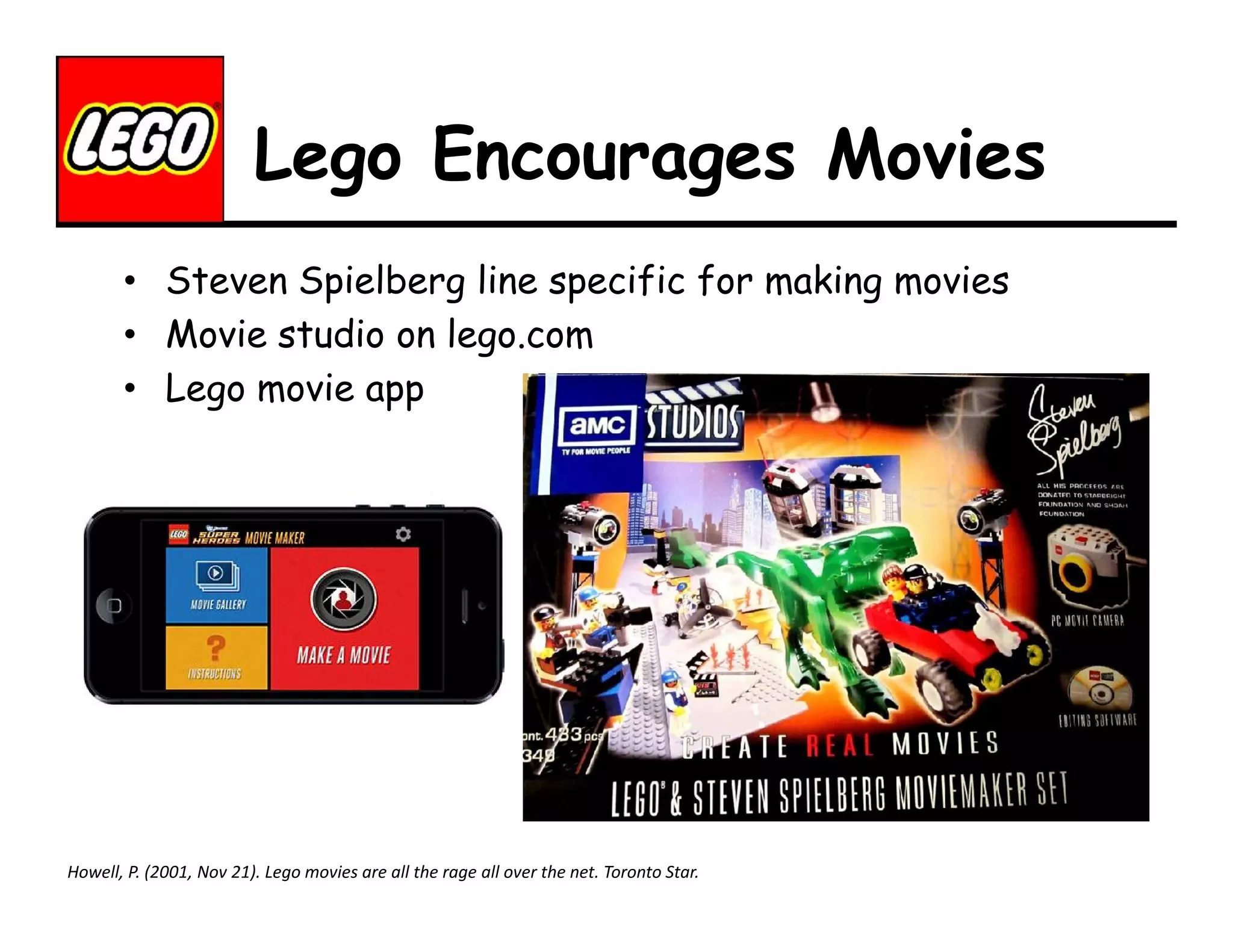 Lego Encourages Movies
• Steven Spielberg line specific for making movies
• Movie studio on lego.com
• Lego movie app

Howell, P. (2001, Nov 21). Lego movies are all the rage all over the net. Toronto Star.

 