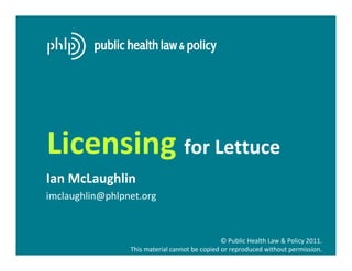 Licensing for Lettuce
Ian McLaughlin
imclaughlin@phlpnet.org



                                                © Public Health Law & Policy 2011.
                 This material cannot be copied or reproduced without permission.
 