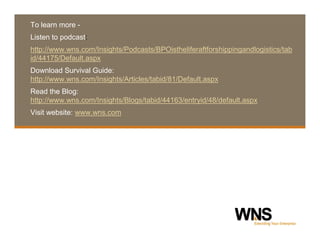 To learn more -
Listen to podcast:
http://www.wns.com/Insights/Podcasts/BPOistheliferaftforshippingandlogistics/tab
id/44175/Default.aspx
Download Survival Guide:
http://www.wns.com/Insights/Articles/tabid/81/Default.aspx
Read the Blog:
http://www.wns.com/Insights/Blogs/tabid/44163/entryid/48/default.aspx
Visit website: www.wns.com




Confidential © 2009 WNS Global Services | wns.com                             9
 