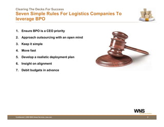 Clearing The Decks For Success
Seven Simple Rules For Logistics Companies To
leverage BPO

1. Ensure BPO is a CEO priority

2. Approach outsourcing with an open mind

3. Keep it simple

4. Move fast

5. Develop a realistic deployment plan

6. Insight on alignment

7. Debit budgets in advance




Confidential © 2009 WNS Global Services | wns.com   3
 