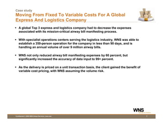 Case study
Moving From Fixed To Variable Costs For A Global
Express And Logistics Company
    A global Top 3 express and logistics company had to decrease the expenses
    associated with its mission-critical airway bill manifesting process.

    With specialist operations centers serving the logistics industry, WNS was able to
    establish a 350-person operation for the company in less than 90 days, and is
    handling an annual volume of over 9 million airway bills.

    WNS not only reduced airway bill manifesting expenses by 60 percent, but
    significantly increased the accuracy of data input to 99+ percent.

    As the delivery is priced on a unit transaction basis, the client gained the benefit of
    variable cost pricing, with WNS assuming the volume risk.




Confidential © 2009 WNS Global Services | wns.com                                             7
 