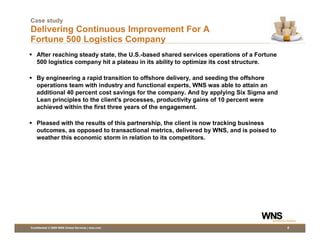 Case study
Delivering Continuous Improvement For A
Fortune 500 Logistics Company
    After reaching steady state, the U.S.-based shared services operations of a Fortune
    500 logistics company hit a plateau in its ability to optimize its cost structure.

    By engineering a rapid transition to offshore delivery, and seeding the offshore
    operations team with industry and functional experts, WNS was able to attain an
    additional 40 percent cost savings for the company. And by applying Six Sigma and
    Lean principles to the client's processes, productivity gains of 10 percent were
    achieved within the first three years of the engagement.

    Pleased with the results of this partnership, the client is now tracking business
    outcomes, as opposed to transactional metrics, delivered by WNS, and is poised to
    weather this economic storm in relation to its competitors.




Confidential © 2009 WNS Global Services | wns.com                                         8
 