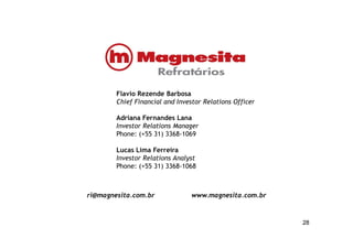Flavio Rezende Barbosa
Chief Financial and Investor Relations Officer
Adriana Fernandes Lana
Investor Relations Manager
2828
Investor Relations Manager
Phone: (+55 31) 3368-1069
Lucas Lima Ferreira
Investor Relations Analyst
Phone: (+55 31) 3368-1068
ri@magnesita.com.br www.magnesita.com.br
 