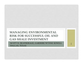 MANAGING ENVIRONMENTAL
RISK FOR SUCCESSFUL OIL AND
GAS SHALE INVESTMENT
SCOTT D. DEATHERAGE, GARDERE WYNNE SEWELL   1
DALLAS, TEXAS
 