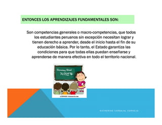 ENTONCES LOS APRENDIZAJES FUNDAMENTALES SON:
Son competencias generales o macro-competencias, que todos
los estudiantes peruanos sin excepción necesitan lograr y
tienen derecho a aprender, desde el inicio hasta el fin de su
educación básica. Por lo tanto, el Estado garantiza las
condiciones para que todas ellas puedan enseñarse y
aprenderse de manera efectiva en todo el territorio nacional.
K A T H E R I N E C A R B A J A L C O R N E J O
 