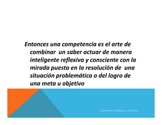 Entonces una competencia es el arte de
combinar un saber actuar de manera
inteligente reflexiva y consciente con la
mirada puesta en la resolución de una
situación problemática o del logro de
una meta u objetivo
K A T H E R I N E C A R B A J A L C O R N E J O
 