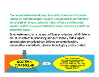 “La necesidad de transformar las instituciones de Educación
Básica de manera tal que asegure una educación pertinente y
de calidad, en la que todos los niños, niñas y adolescentes
puedan realizar sus potencialidades como persona y aportar al
desarrollo social”.
Es en este marco una de sus políticas priorizadas del Ministerio
de Educación es buscar asegurar que: Todos y todas logren
aprendizajes de calidad con énfasis en comunicación,
matemática, ciudadanía, ciencia, tecnología y productividad.
SISTEMA
CURRICULAR
QUE LOS DIVERSOS
INSTRUMENTOS CURRICULARES
PUESTOS A DISPOSICIÓN SE
ARTICULEN, SIMPLIFIQUEN Y DEN
COHERENCIA A PARA EL LOGRO DE
LOS APRENDIZAJES
FUNDAMENTALES.
FIN
K A T H E R I N E C A R B A J A L C O R N E J O
 