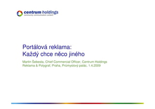 Portálová reklama:
Každý chce něco jiného
Martin Šebesta, Chief Commercial Officer, Centrum Holdings
Reklama & Polygraf, Praha, Průmyslový palác, 1.4.2009
 