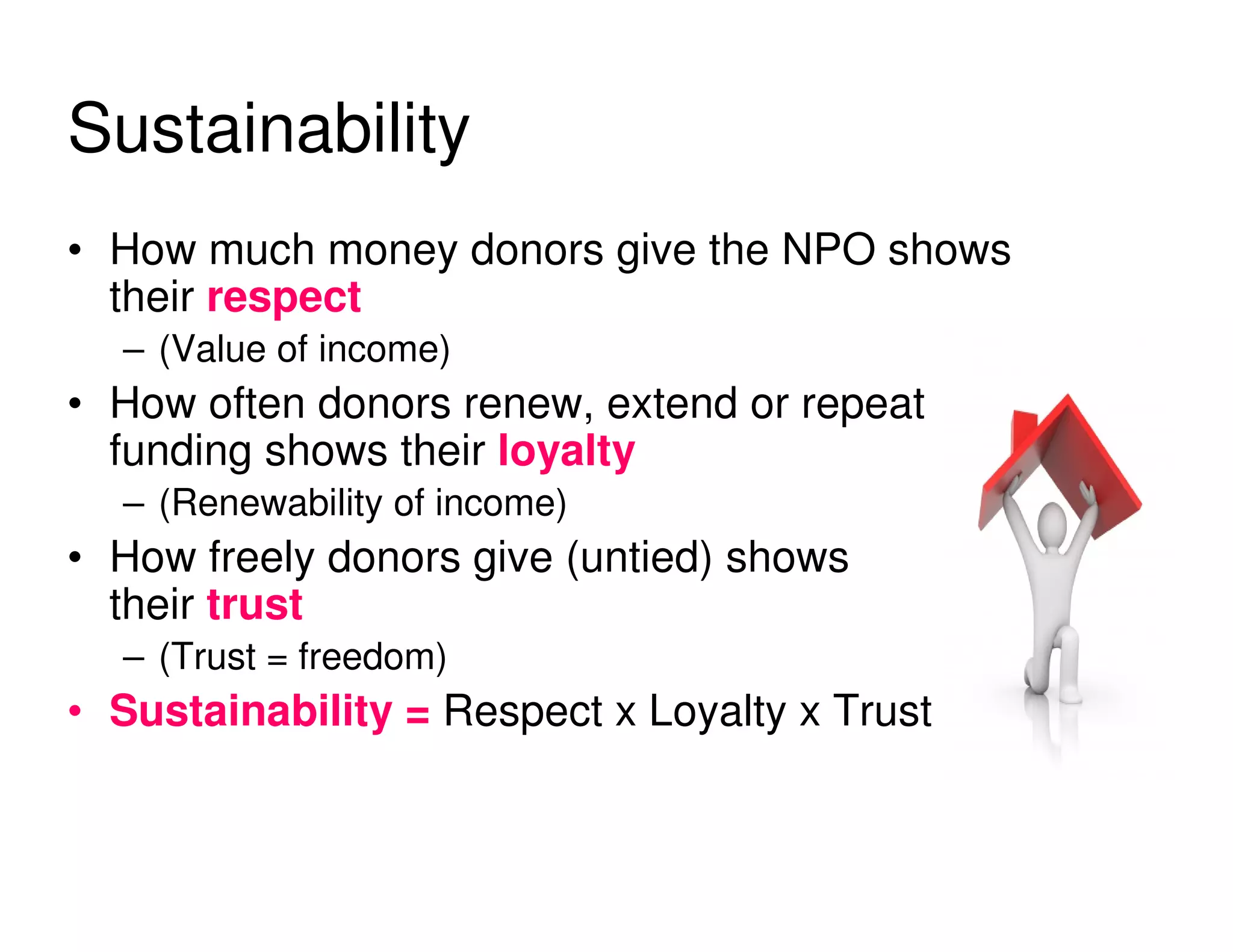 Sustainability
• How much money donors give the NPO shows
  their respect
  – (Value of income)
• How often donors renew, extend or repeat
  funding shows their loyalty
  – (Renewability of income)
• How freely donors give (untied) shows
  their trust
  – (Trust = freedom)
• Sustainability = Respect x Loyalty x Trust
 
