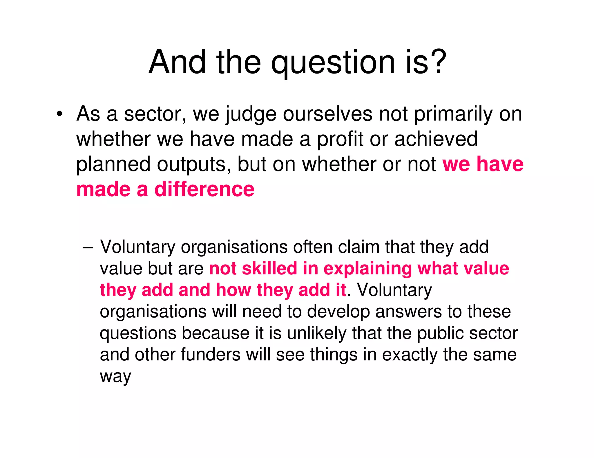 And the question is?
• As a sector, we judge ourselves not primarily on
  whether we have made a profit or achieved
  planned outputs, but on whether or not we have
  made a difference

  – Voluntary organisations often claim that they add
    value but are not skilled in explaining what value
    they add and how they add it. Voluntary
    organisations will need to develop answers to these
    questions because it is unlikely that the public sector
    and other funders will see things in exactly the same
    way
 